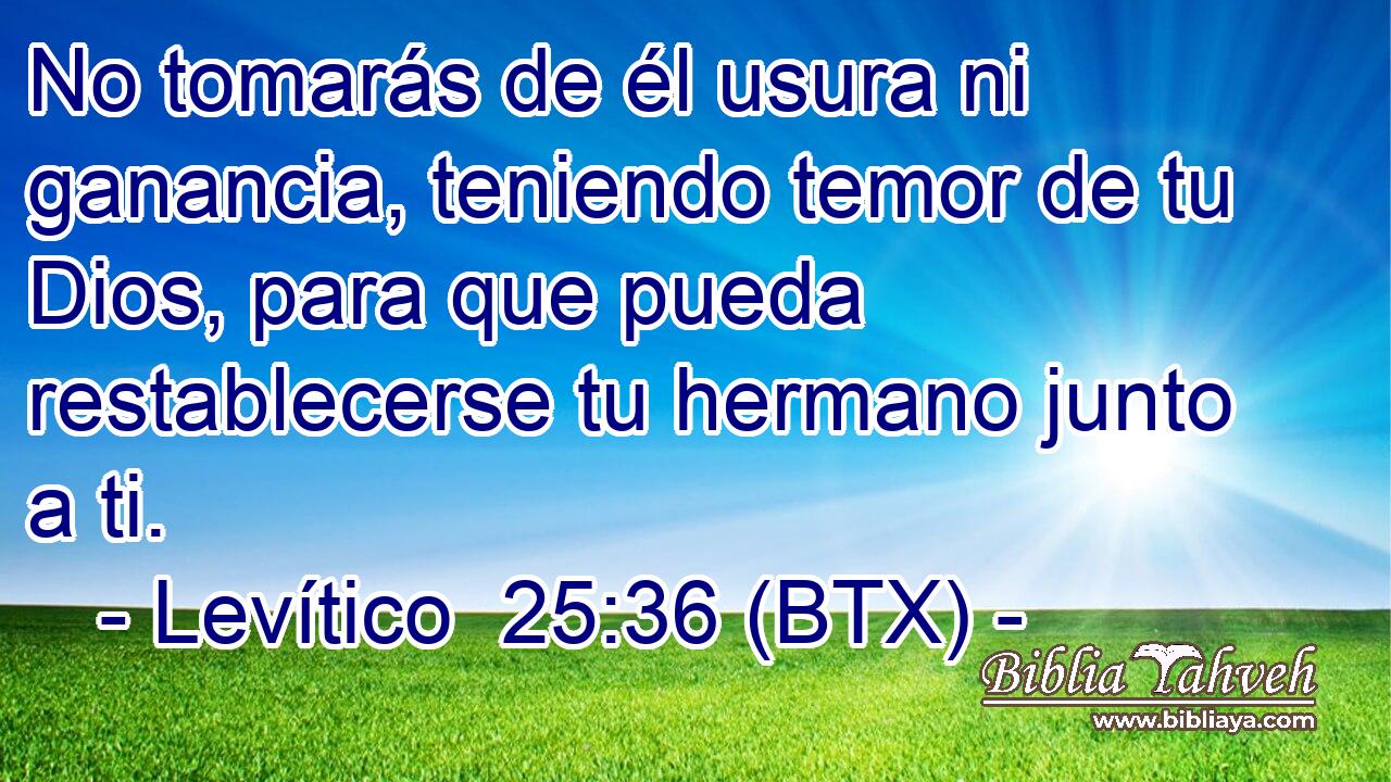 No tomarás de él usura ni ganancia, teniendo temor de tu Dios, para que pueda restablecerse tu hermano junto a ti.