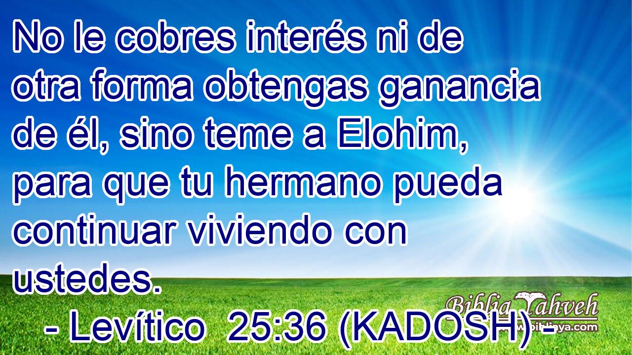  No le cobres interés ni de otra forma obtengas ganancia de él, sino teme a Elohim, para que tu hermano pueda continuar viviendo con ustedes. 