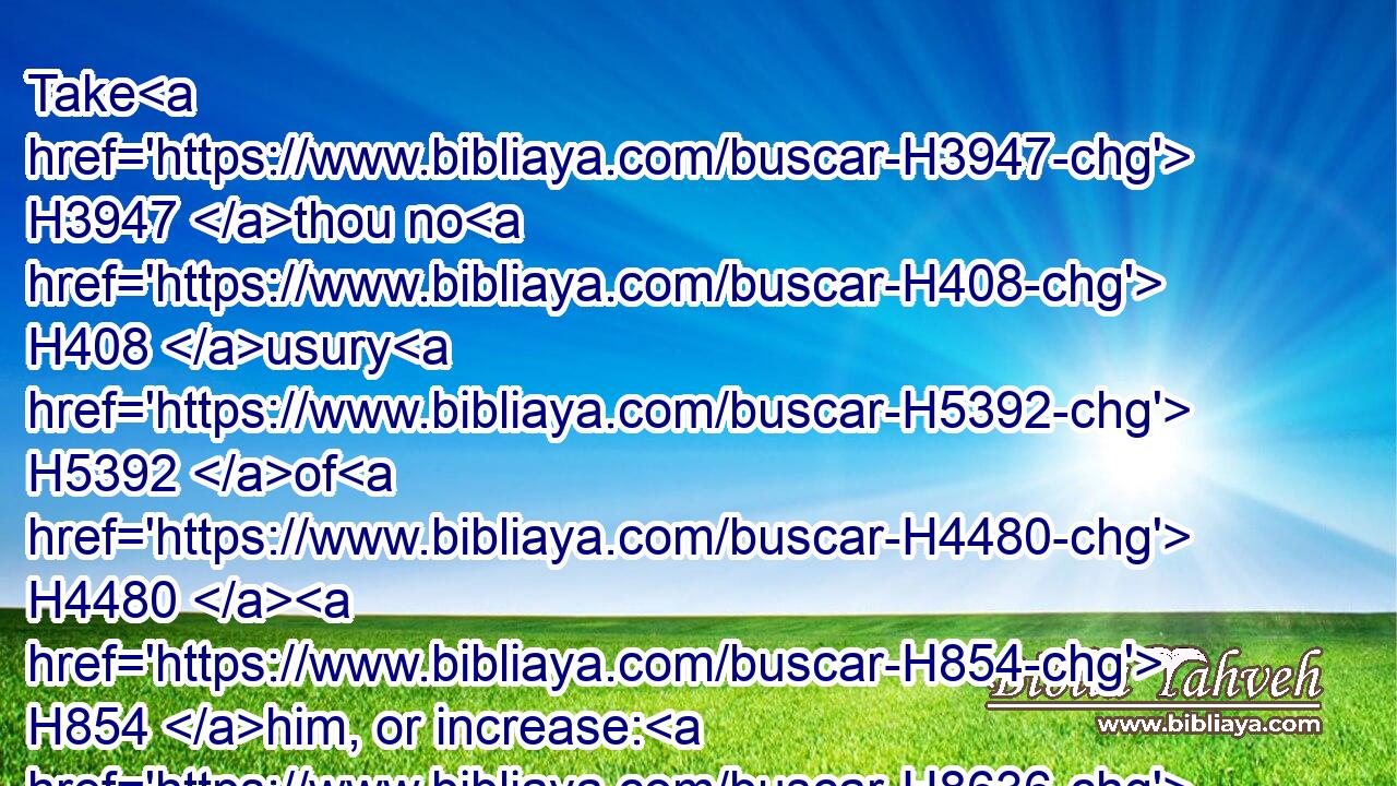 Take H3947 thou no H408 usury H5392 of H4480  H854 him, or increase: H8636 but fear thy God; H3372  H4480  H430 that thy brother H251 may live H2421 with H5973 thee.
