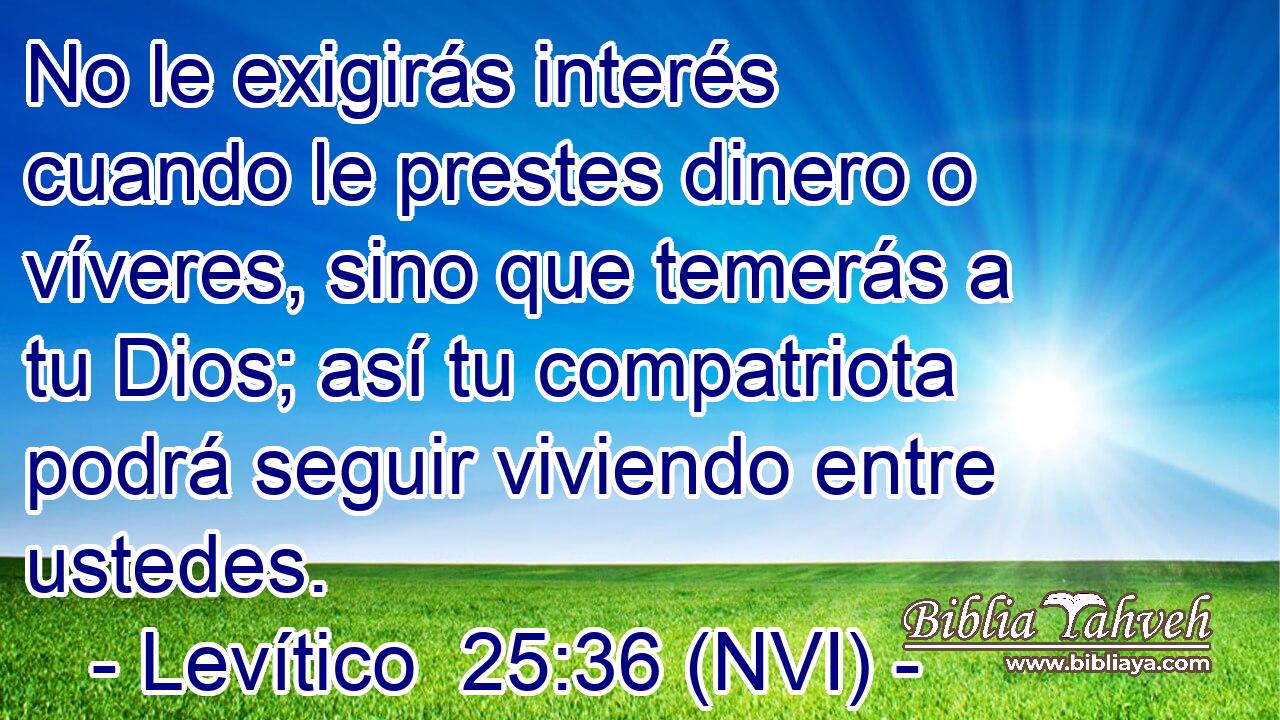  No le exigirás interés cuando le prestes dinero o víveres, sino que temerás a tu Dios; así tu compatriota podrá seguir viviendo entre ustedes. 