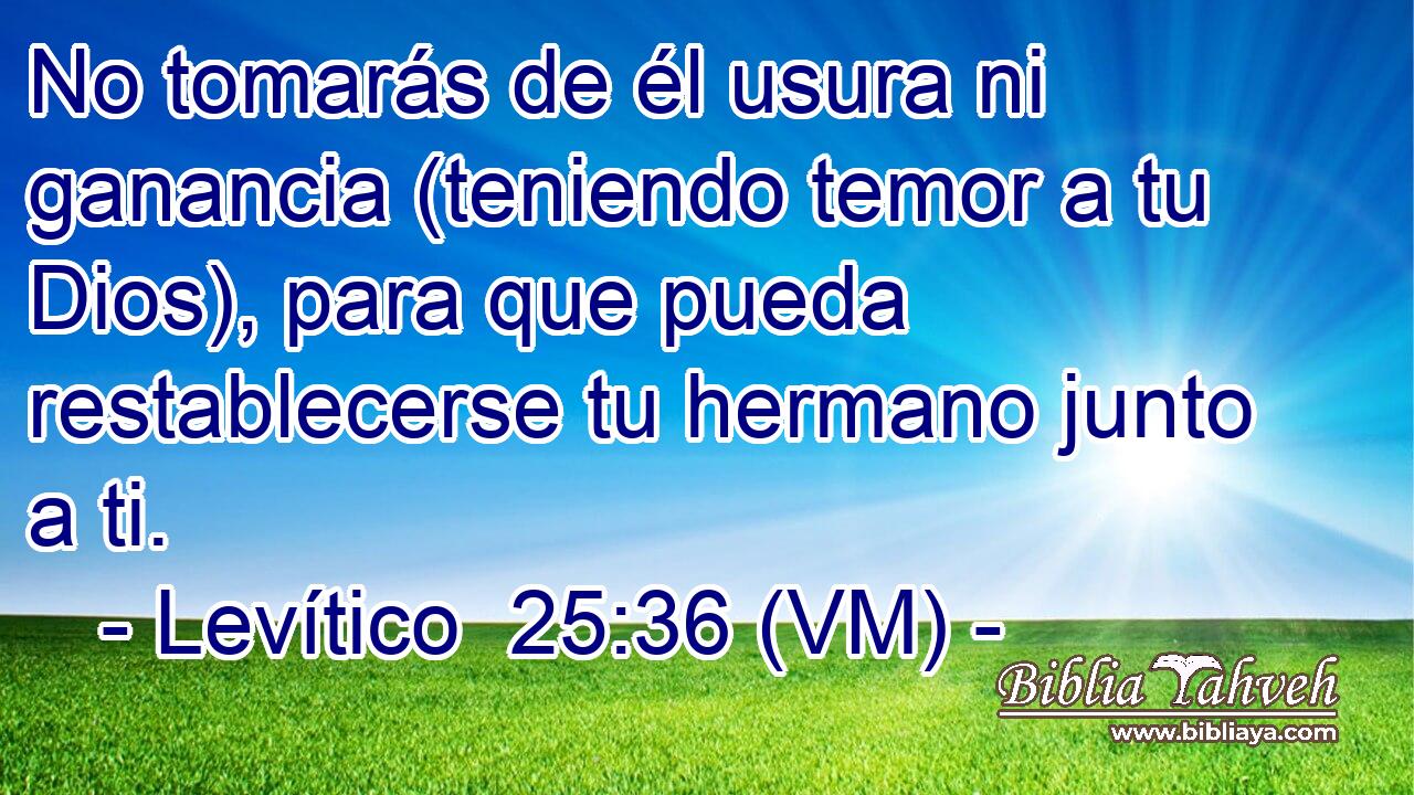  No tomarás de él usura ni ganancia (teniendo temor a tu Dios), para que pueda restablecerse tu hermano junto a ti. 