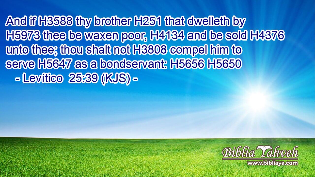 And if H3588 thy brother H251 that dwelleth by H5973 thee be waxen poor, H4134 and be sold H4376 unto thee; thou shalt not H3808 compel him to serve H5647 as a bondservant: H5656 H5650