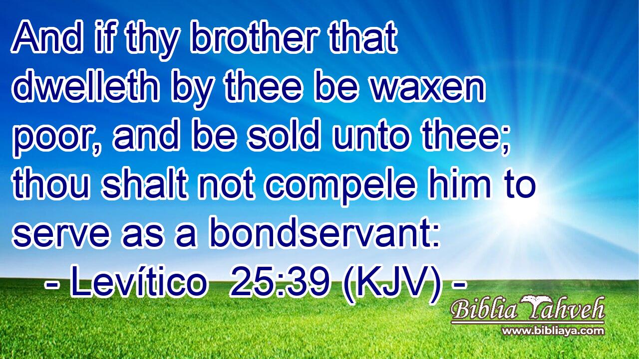 And if thy brother that dwelleth by thee be waxen poor, and be sold unto thee; thou shalt not compele him to serve as a bondservant: