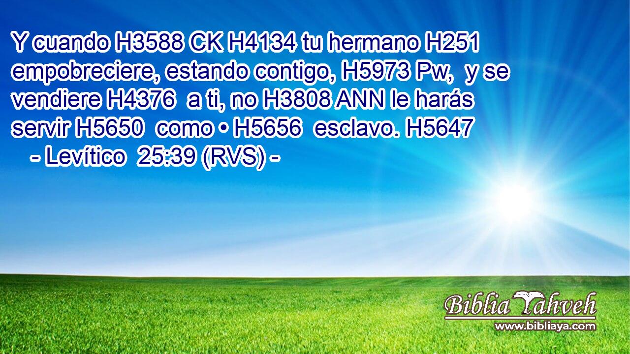 Y cuando H3588 CK H4134 tu hermano H251  empobreciere, estando contigo, H5973 Pw,  y se vendiere H4376  a ti, no H3808 ANN le harás servir H5650  como • H5656  esclavo. H5647  