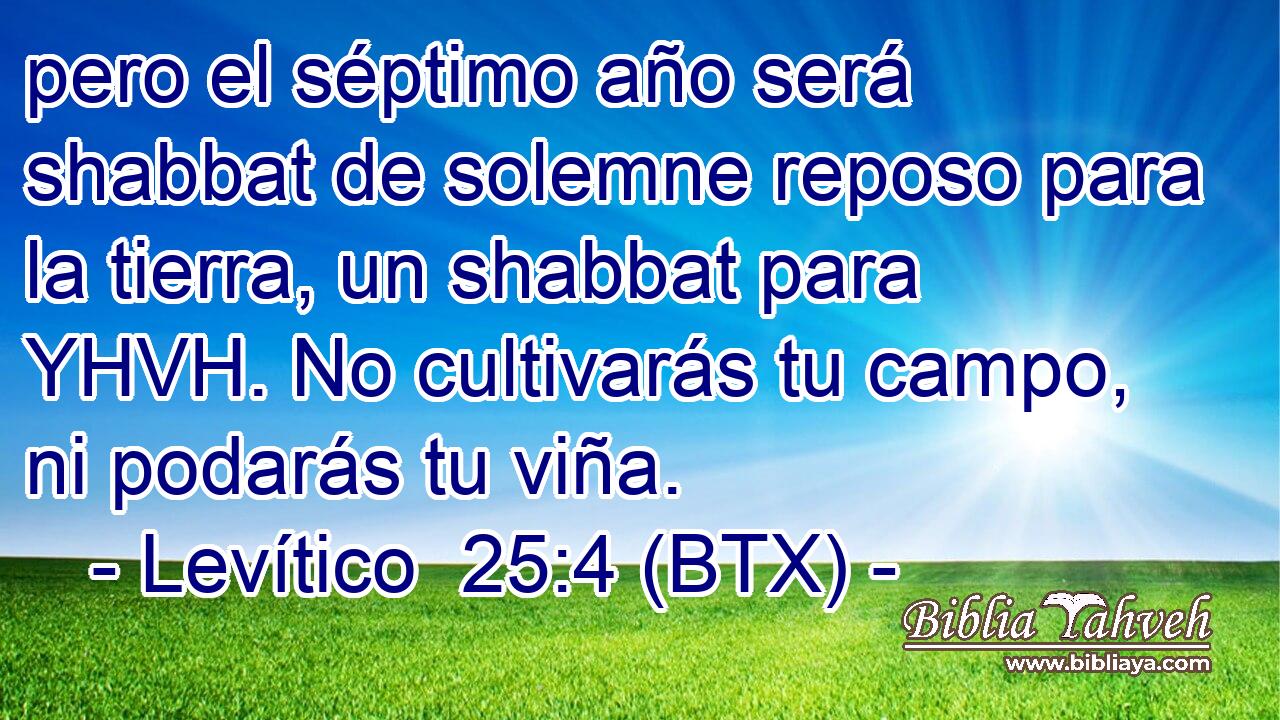 pero el séptimo año será shabbat de solemne reposo para la tierra, un shabbat para YHVH. No cultivarás tu campo, ni podarás tu viña.