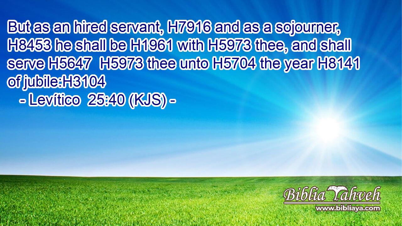 But as an hired servant, H7916 and as a sojourner, H8453 he shall be H1961 with H5973 thee, and shall serve H5647  H5973 thee unto H5704 the year H8141 of jubile:H3104