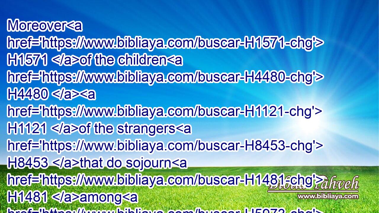 Moreover H1571 of the children H4480  H1121 of the strangers H8453 that do sojourn H1481 among H5973 you, of H4480 them shall ye buy, H7069 and of their families H4480  H4940 that H834 are with H5973 you, which H834 they begat H3205 in your land: H776 and they shall be H1961 your possession.H272