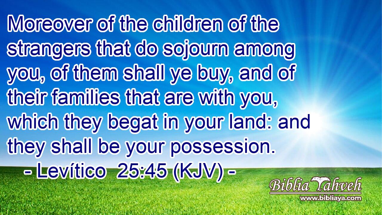 Moreover of the children of the strangers that do sojourn among you, of them shall ye buy, and of their families that are with you, which they begat in your land: and they shall be your possession.