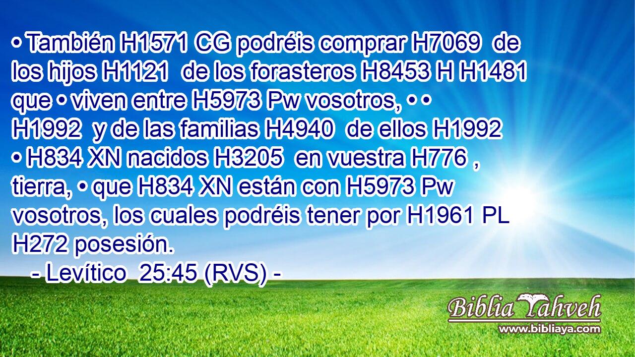 • También H1571 CG podréis comprar H7069  de los hijos H1121  de los forasteros H8453 H H1481 que • viven entre H5973 Pw vosotros, • • H1992  y de las familias H4940  de ellos H1992  • H834 XN nacidos H3205  en vuestra H776 ,  tierra, • que H834 XN están con H5973 Pw vosotros, los cuales podréis tener por H1961 PL H272 posesión. 