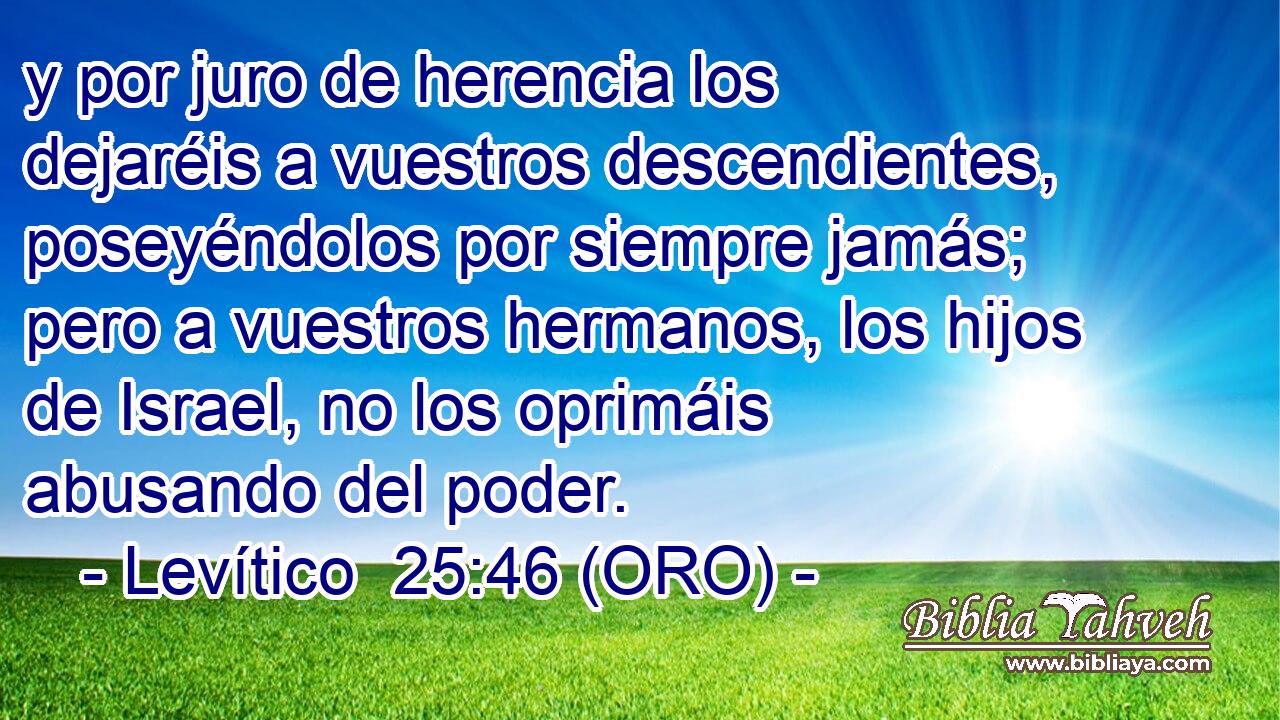  y por juro de herencia los dejaréis a vuestros descendientes, poseyéndolos por siempre jamás; pero a vuestros hermanos, los hijos de Israel, no los oprimáis abusando del poder. 