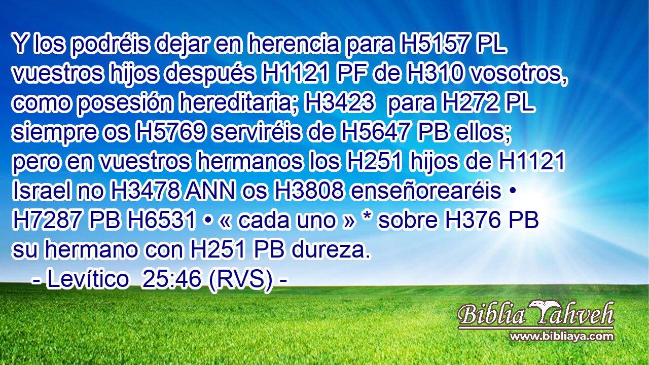 Y los podréis dejar en herencia para H5157 PL vuestros hijos después H1121 PF de H310 vosotros, como posesión hereditaria; H3423  para H272 PL siempre os H5769 serviréis de H5647 PB ellos; pero en vuestros hermanos los H251 hijos de H1121 Israel no H3478 ANN os H3808 enseñorearéis • H7287 PB H6531 • « cada uno » * sobre H376 PB su hermano con H251 PB dureza. 