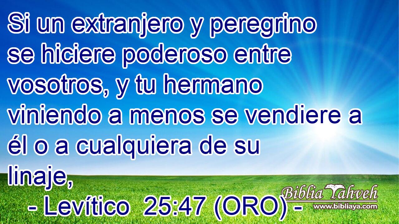  Si un extranjero y peregrino se hiciere poderoso entre vosotros, y tu hermano viniendo a menos se vendiere a él o a cualquiera de su linaje, 