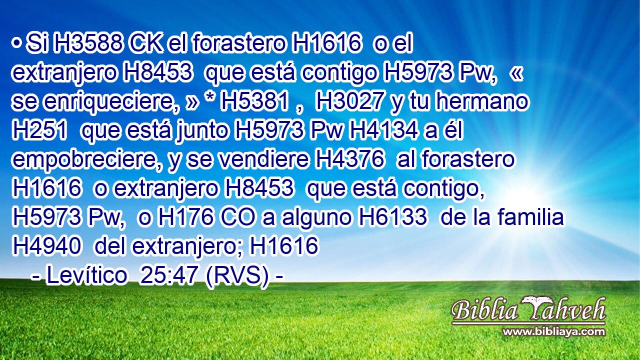 • Si H3588 CK el forastero H1616  o el extranjero H8453  que está contigo H5973 Pw,  « se enriqueciere, » * H5381 ,  H3027 y tu hermano H251  que está junto H5973 Pw H4134 a él empobreciere, y se vendiere H4376  al forastero H1616  o extranjero H8453  que está contigo, H5973 Pw,  o H176 CO a alguno H6133  de la familia H4940  del extranjero; H1616  