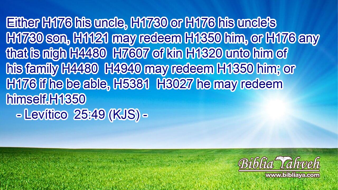 Either H176 his uncle, H1730 or H176 his uncle's H1730 son, H1121 may redeem H1350 him, or H176 any that is nigh H4480  H7607 of kin H1320 unto him of his family H4480  H4940 may redeem H1350 him; or H176 if he be able, H5381  H3027 he may redeem himself.H1350