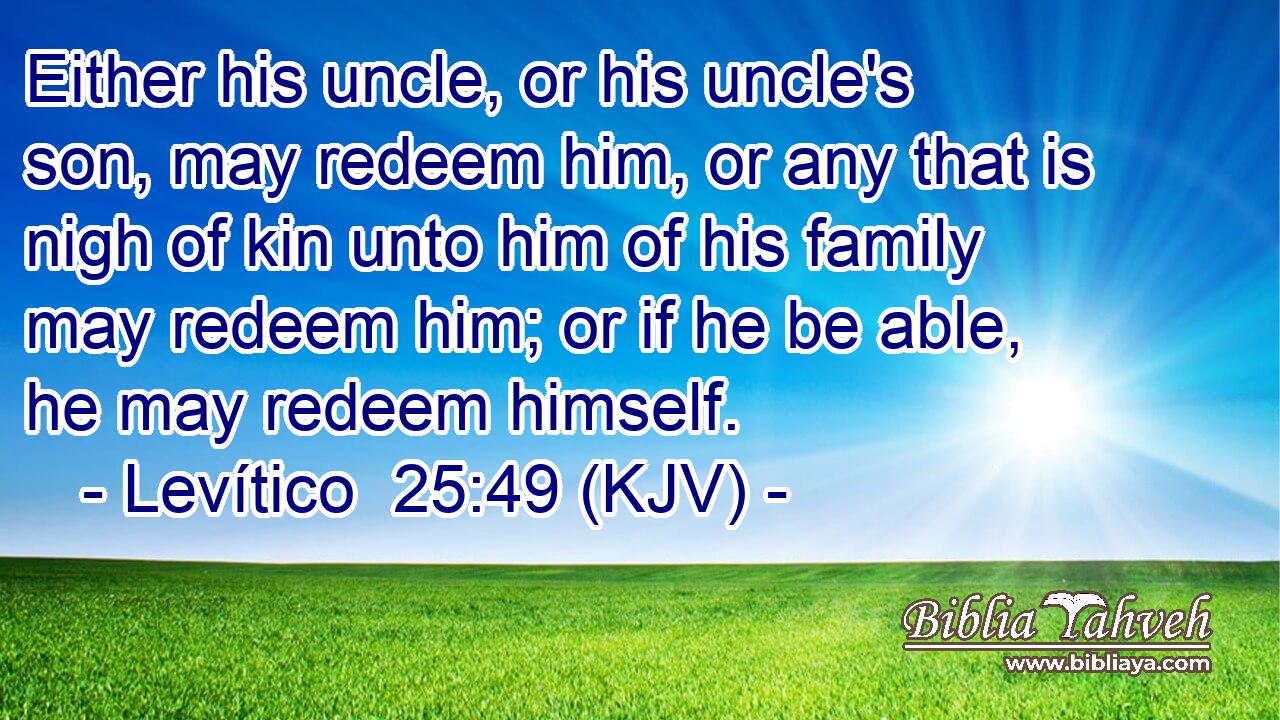 Either his uncle, or his uncle's son, may redeem him, or any that is nigh of kin unto him of his family may redeem him; or if he be able, he may redeem himself.