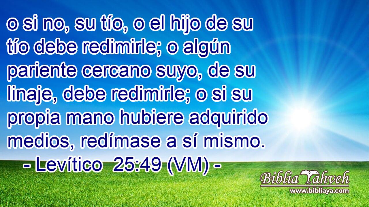  o si no, su tío, o el hijo de su tío debe redimirle; o algún pariente cercano suyo, de su linaje, debe redimirle; o si su propia mano hubiere adquirido medios, redímase a sí mismo. 