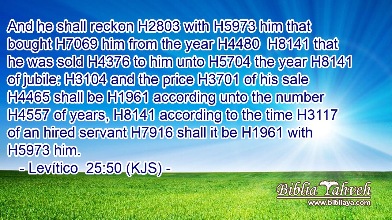 And he shall reckon H2803 with H5973 him that bought H7069 him from the year H4480  H8141 that he was sold H4376 to him unto H5704 the year H8141 of jubile: H3104 and the price H3701 of his sale H4465 shall be H1961 according unto the number H4557 of years, H8141 according to the time H3117 of an hired servant H7916 shall it be H1961 with H5973 him.