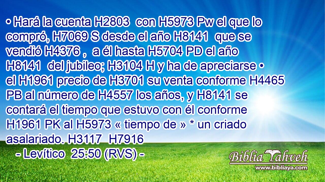 • Hará la cuenta H2803  con H5973 Pw el que lo compró, H7069 S desde el año H8141  que se vendió H4376 ,  a él hasta H5704 PD el año H8141  del jubileo; H3104 H y ha de apreciarse • el H1961 precio de H3701 su venta conforme H4465 PB al número de H4557 los años, y H8141 se contará el tiempo que estuvo con él conforme H1961 PK al H5973 « tiempo de » * un criado asalariado. H3117  H7916 