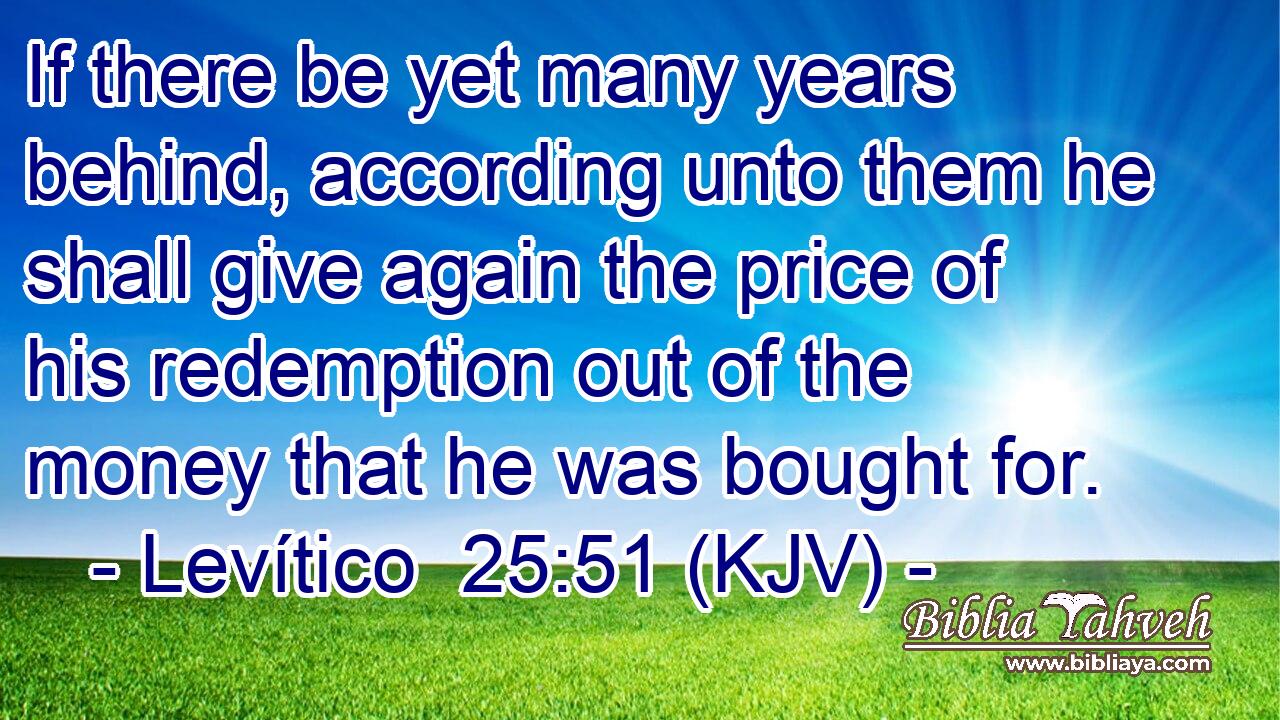 If there be yet many years behind, according unto them he shall give again the price of his redemption out of the money that he was bought for.