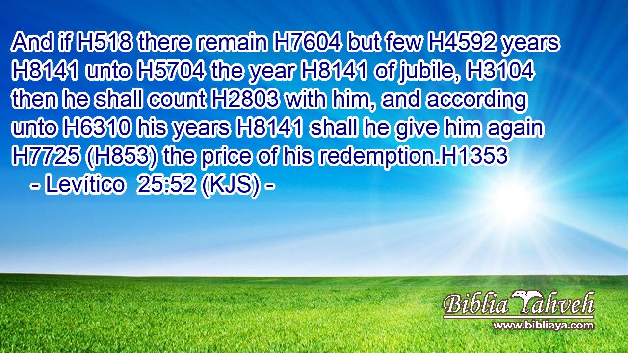 And if H518 there remain H7604 but few H4592 years H8141 unto H5704 the year H8141 of jubile, H3104 then he shall count H2803 with him, and according unto H6310 his years H8141 shall he give him again H7725 (H853) the price of his redemption.H1353