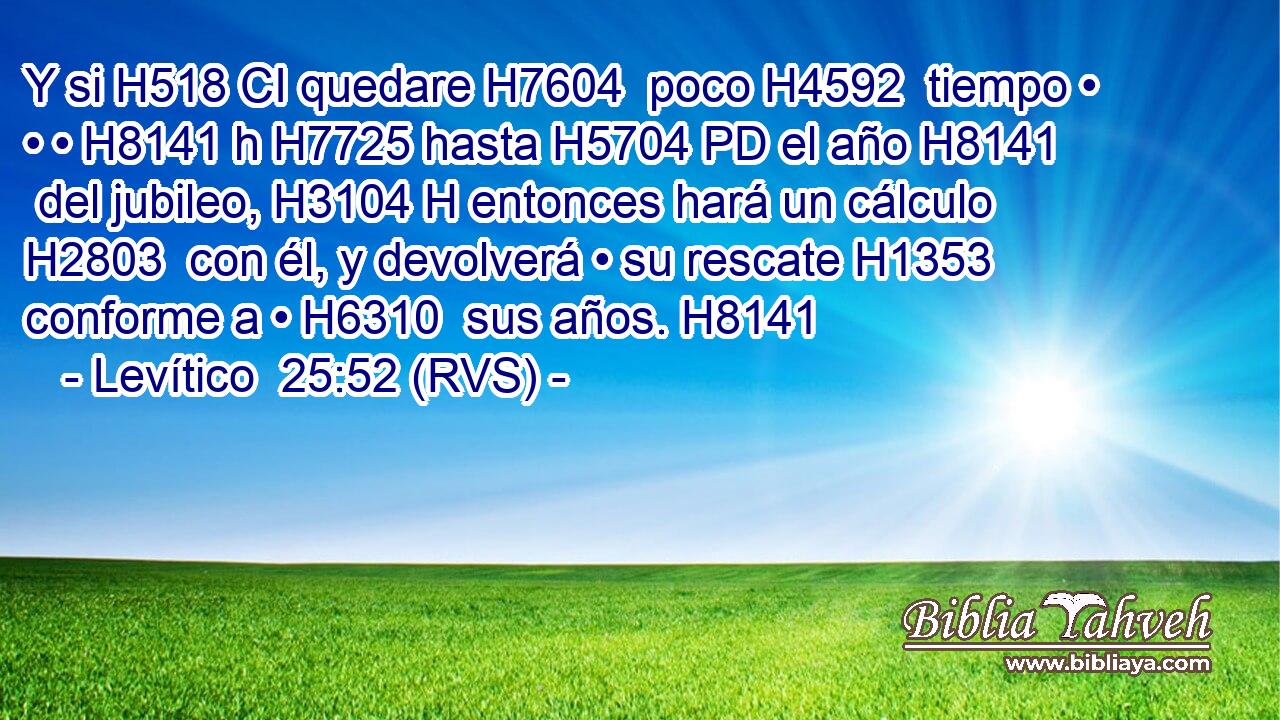 Y si H518 CI quedare H7604  poco H4592  tiempo • • • H8141 h H7725 hasta H5704 PD el año H8141  del jubileo, H3104 H entonces hará un cálculo H2803  con él, y devolverá • su rescate H1353  conforme a • H6310  sus años. H8141  