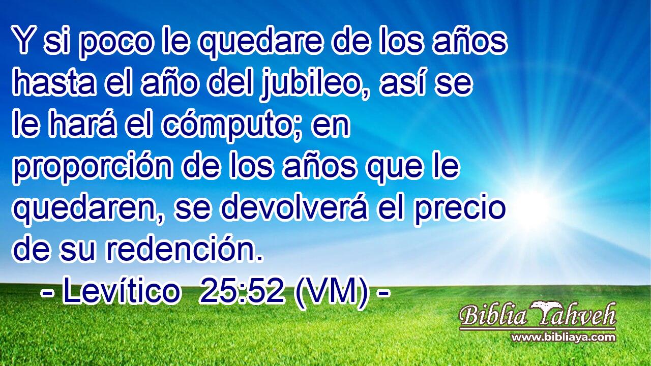  Y si poco le quedare de los años hasta el año del jubileo, así se le hará el cómputo; en proporción de los años que le quedaren, se devolverá el precio de su redención. 