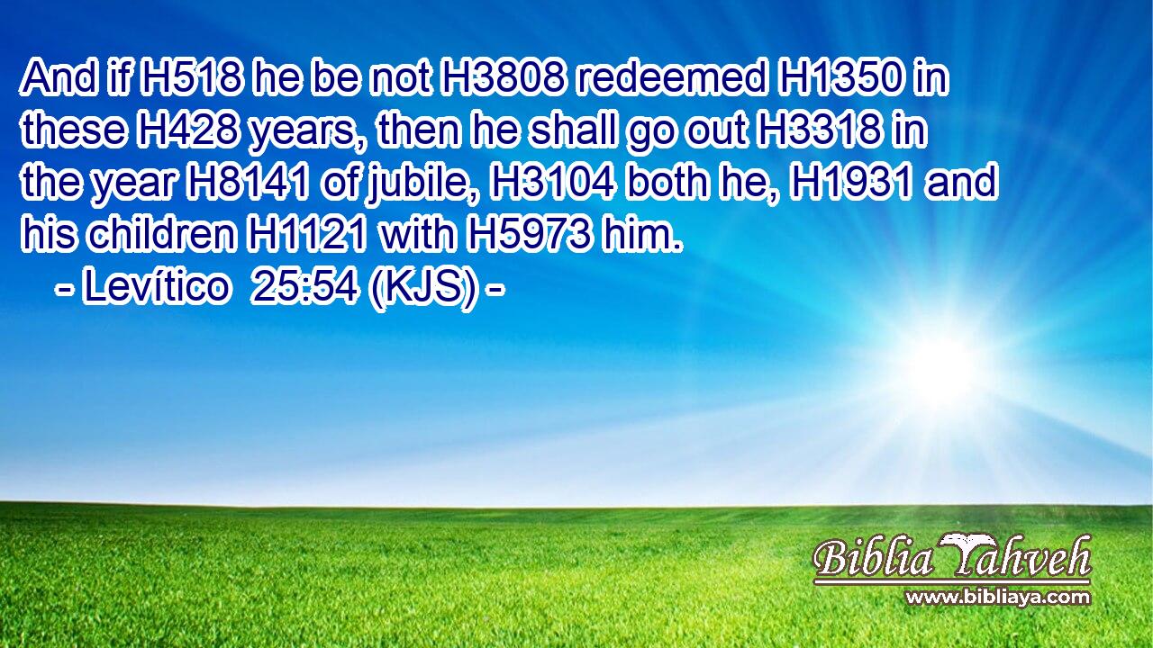 And if H518 he be not H3808 redeemed H1350 in these H428 years, then he shall go out H3318 in the year H8141 of jubile, H3104 both he, H1931 and his children H1121 with H5973 him.