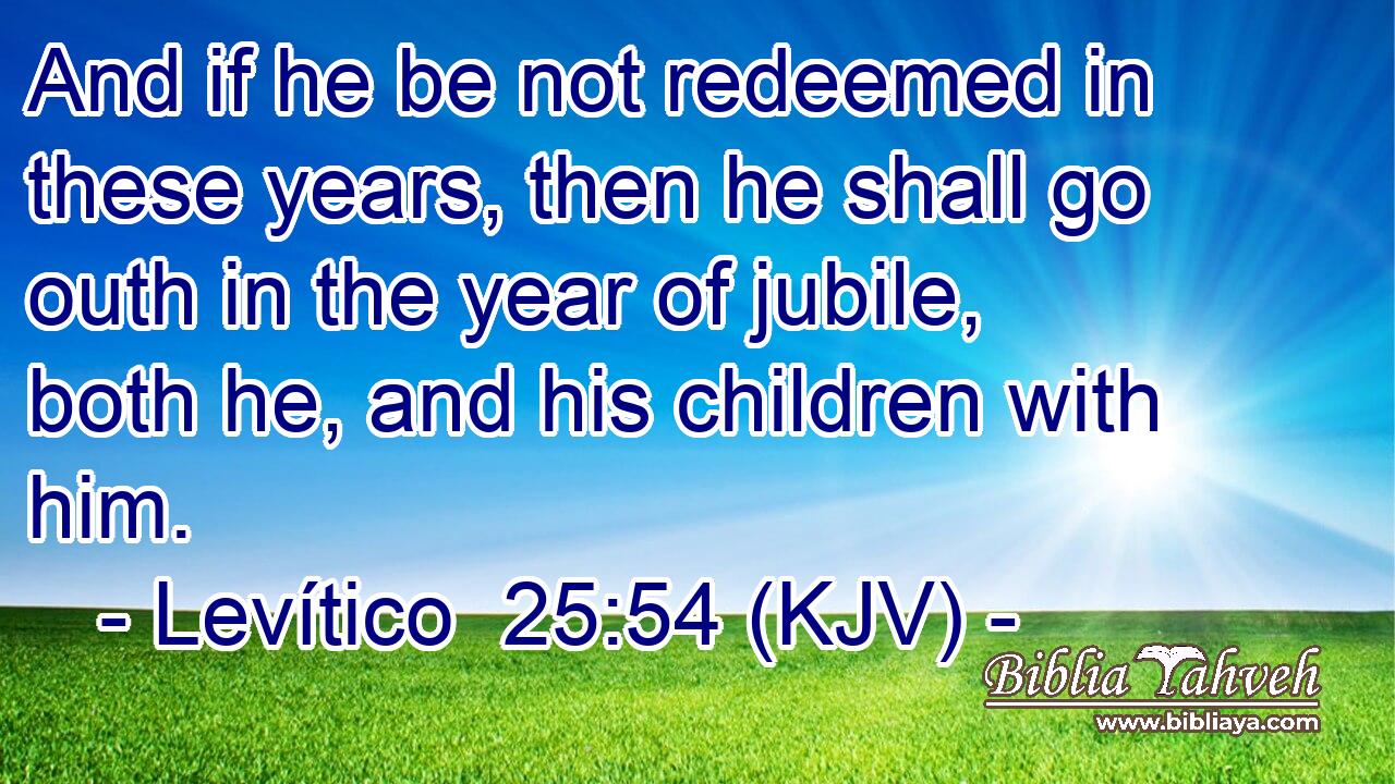 And if he be not redeemed in these years, then he shall go outh in the year of jubile, both he, and his children with him.