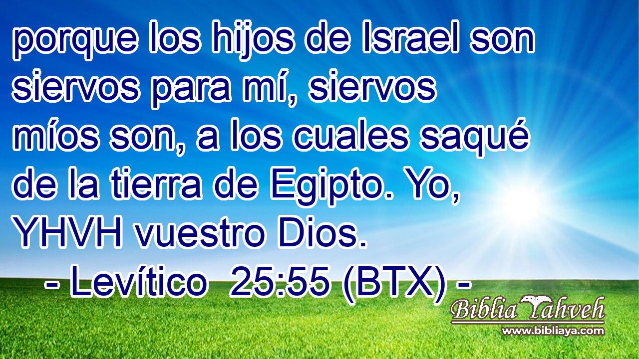 porque los hijos de Israel son siervos para mí, siervos míos son, a los cuales saqué de la tierra de Egipto. Yo, YHVH vuestro Dios.