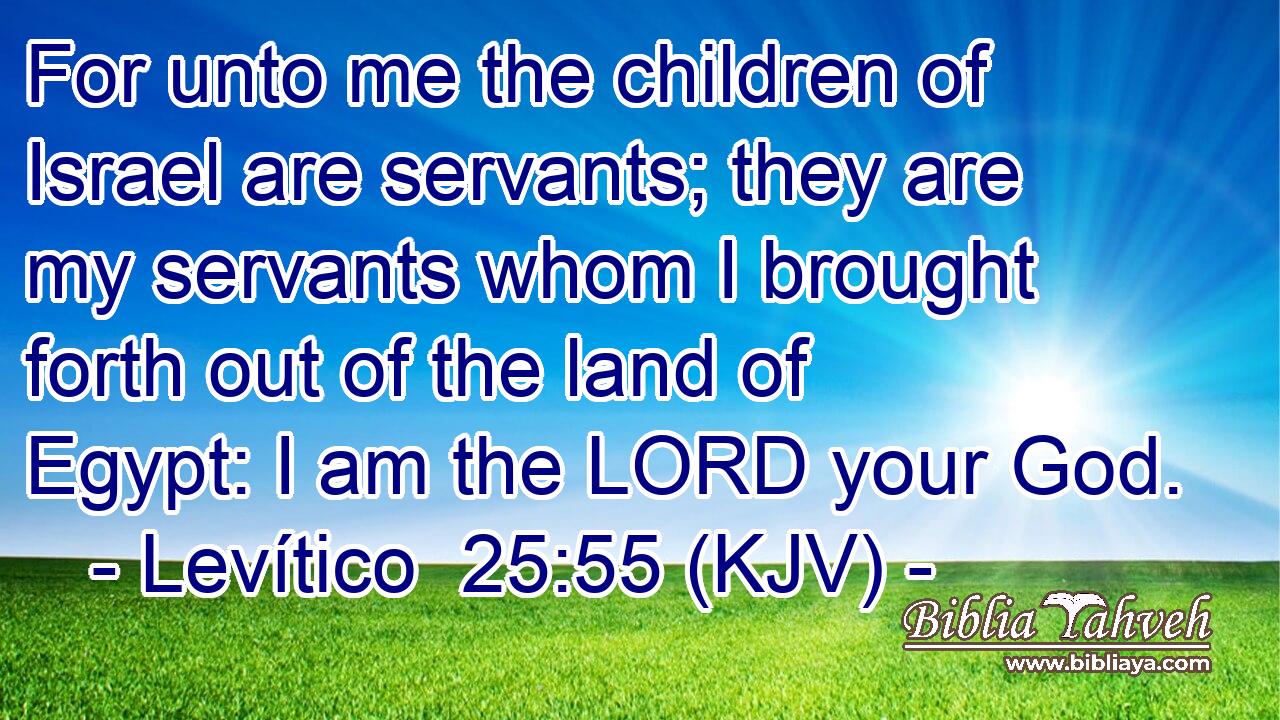 For unto me the children of Israel are servants; they are my servants whom I brought forth out of the land of Egypt: I am the LORD your God.