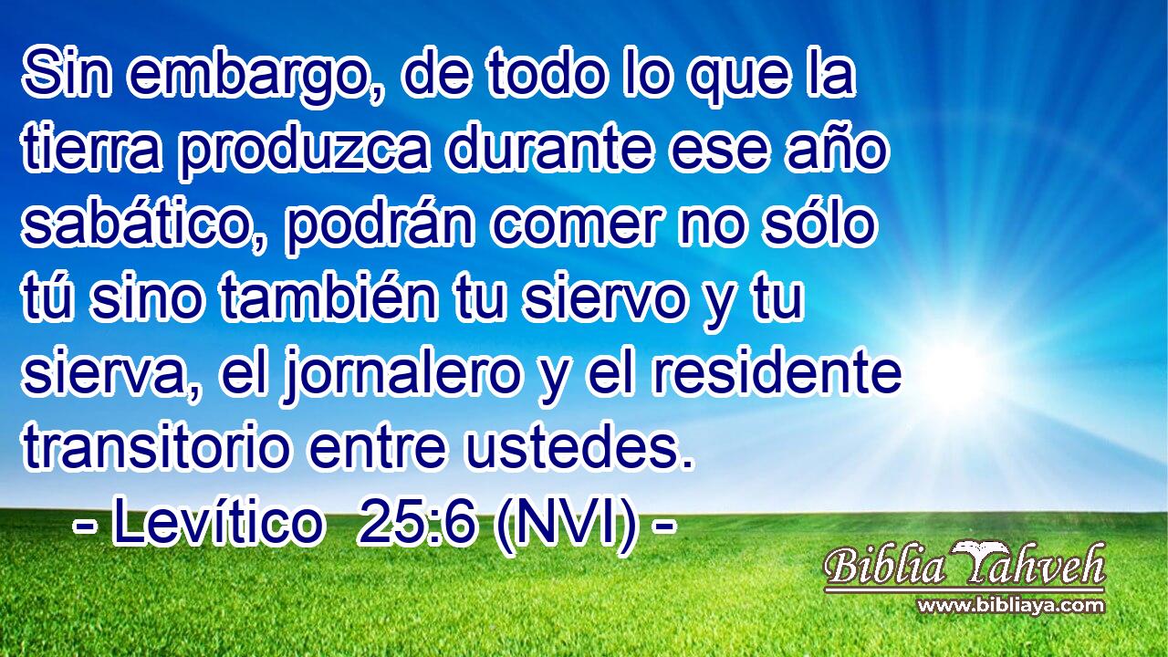  Sin embargo, de todo lo que la tierra produzca durante ese año sabático, podrán comer no sólo tú sino también tu siervo y tu sierva, el jornalero y el residente transitorio entre ustedes. 