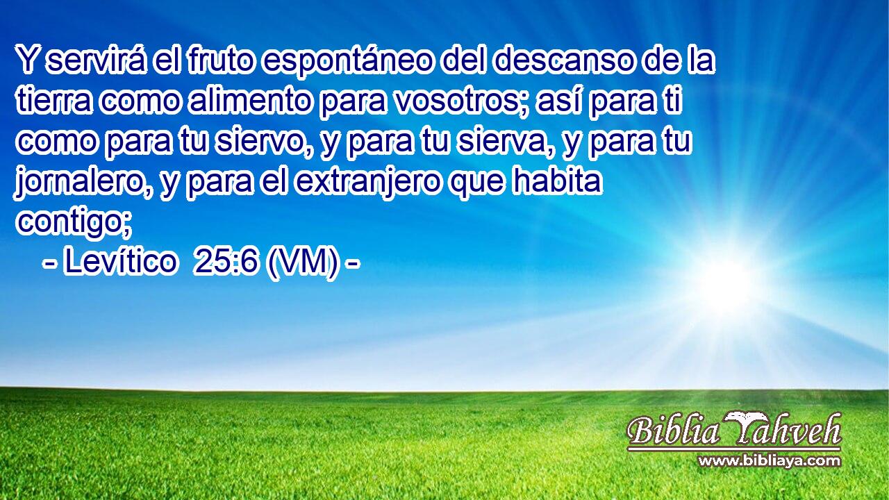  Y servirá el fruto espontáneo del descanso de la tierra como alimento para vosotros; así para ti como para tu siervo, y para tu sierva, y para tu jornalero, y para el extranjero que habita contigo; 