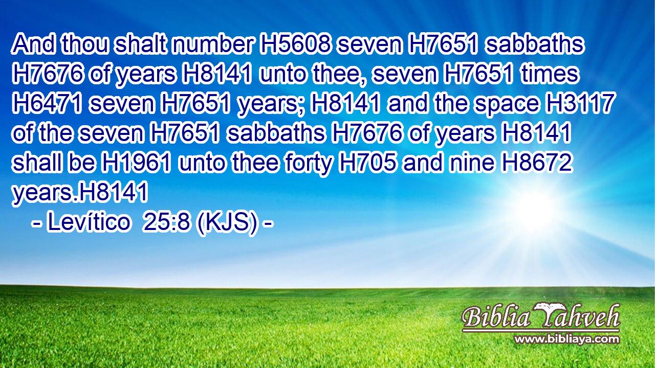 And thou shalt number H5608 seven H7651 sabbaths H7676 of years H8141 unto thee, seven H7651 times H6471 seven H7651 years; H8141 and the space H3117 of the seven H7651 sabbaths H7676 of years H8141 shall be H1961 unto thee forty H705 and nine H8672 years.H8141
