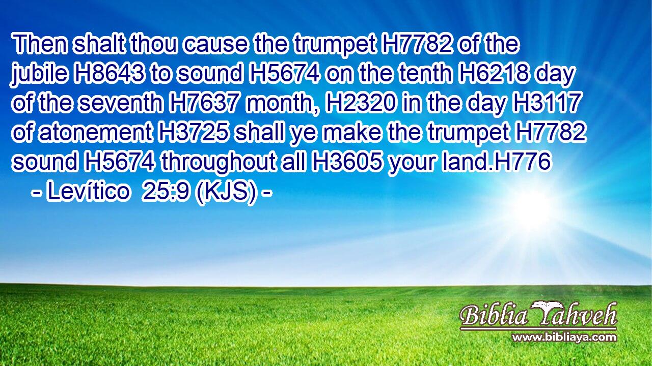 Then shalt thou cause the trumpet H7782 of the jubile H8643 to sound H5674 on the tenth H6218 day of the seventh H7637 month, H2320 in the day H3117 of atonement H3725 shall ye make the trumpet H7782 sound H5674 throughout all H3605 your land.H776