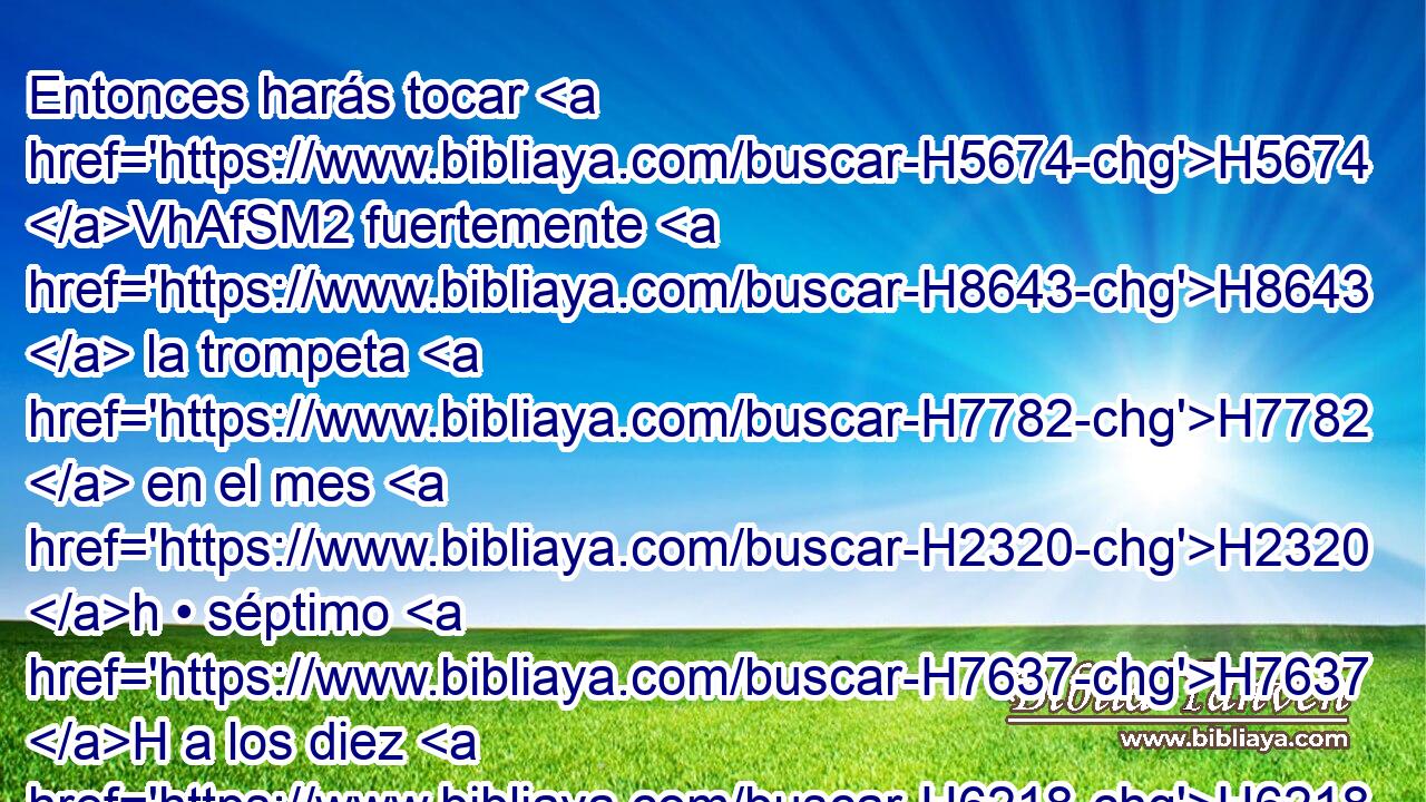 Entonces harás tocar H5674 VhAfSM2 fuertemente H8643  la trompeta H7782  en el mes H2320 h • séptimo H7637 H a los diez H6218 h días del mes; H2320 h el día H3117  de la expiación H3725 H haréis tocar H5674  la trompeta H7782  por toda H3605  vuestra tierra. H776  