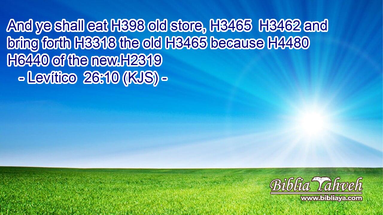 And ye shall eat H398 old store, H3465  H3462 and bring forth H3318 the old H3465 because H4480  H6440 of the new.H2319