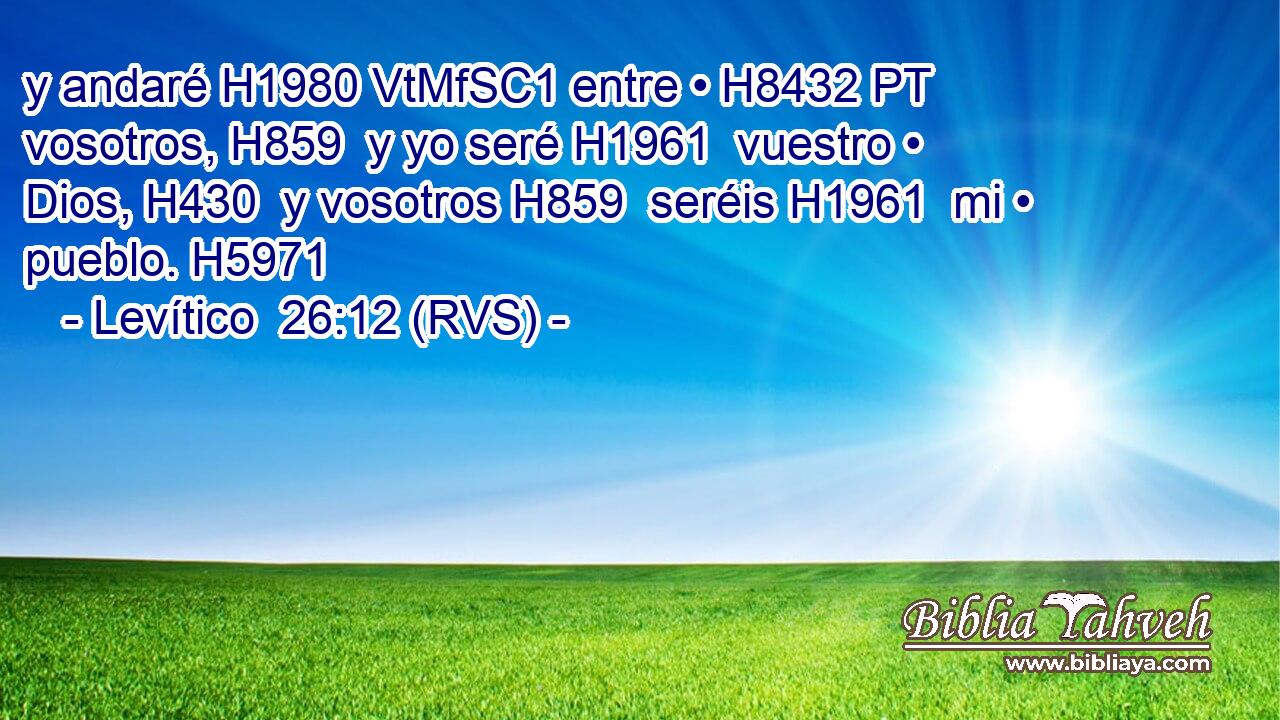 y andaré H1980 VtMfSC1 entre • H8432 PT vosotros, H859  y yo seré H1961  vuestro • Dios, H430  y vosotros H859  seréis H1961  mi • pueblo. H5971  