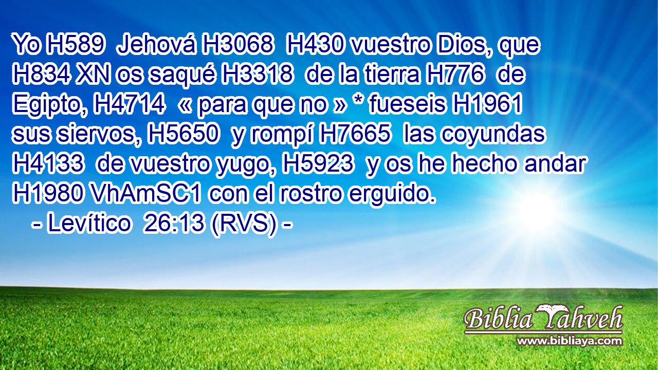 Yo H589  Jehová H3068  H430 vuestro Dios, que H834 XN os saqué H3318  de la tierra H776  de Egipto, H4714  « para que no » * fueseis H1961  sus siervos, H5650  y rompí H7665  las coyundas H4133  de vuestro yugo, H5923  y os he hecho andar H1980 VhAmSC1 con el rostro erguido. 