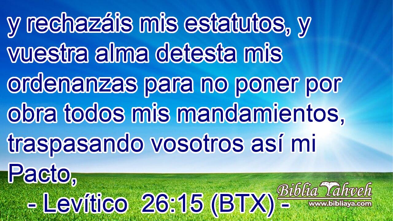 y rechazáis mis estatutos, y vuestra alma detesta mis ordenanzas para no poner por obra todos mis mandamientos, traspasando vosotros así mi Pacto,