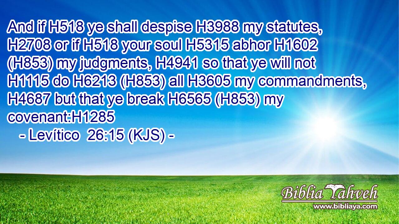 And if H518 ye shall despise H3988 my statutes, H2708 or if H518 your soul H5315 abhor H1602 (H853) my judgments, H4941 so that ye will not H1115 do H6213 (H853) all H3605 my commandments, H4687 but that ye break H6565 (H853) my covenant:H1285