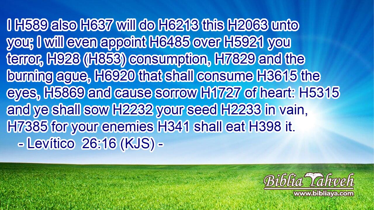 I H589 also H637 will do H6213 this H2063 unto you; I will even appoint H6485 over H5921 you terror, H928 (H853) consumption, H7829 and the burning ague, H6920 that shall consume H3615 the eyes, H5869 and cause sorrow H1727 of heart: H5315 and ye shall sow H2232 your seed H2233 in vain, H7385 for your enemies H341 shall eat H398 it.