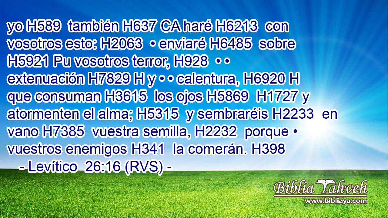 yo H589  también H637 CA haré H6213  con vosotros esto: H2063  • enviaré H6485  sobre H5921 Pu vosotros terror, H928  • • extenuación H7829 H y • • calentura, H6920 H que consuman H3615  los ojos H5869  H1727 y atormenten el alma; H5315  y sembraréis H2233  en vano H7385  vuestra semilla, H2232  porque • vuestros enemigos H341  la comerán. H398  