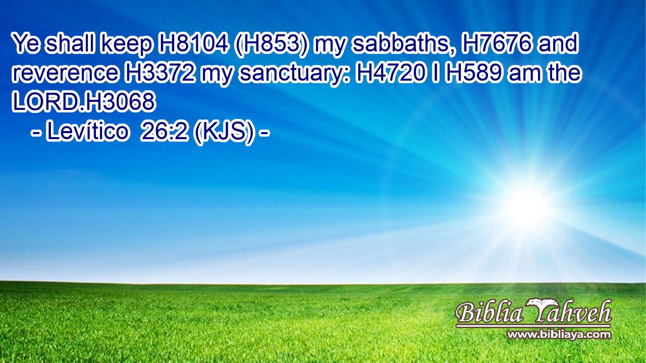 Ye shall keep H8104 (H853) my sabbaths, H7676 and reverence H3372 my sanctuary: H4720 I H589 am the LORD.H3068