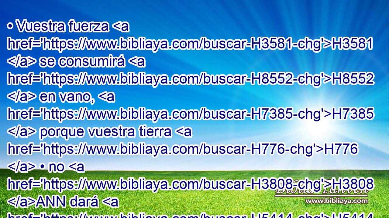 • Vuestra fuerza H3581  se consumirá H8552  en vano, H7385  porque vuestra tierra H776  • no H3808 ANN dará H5414  • su producto, H2981  y los árboles H6086  de la tierra H776  no H3808 ANN darán H5414  su fruto. H6529  