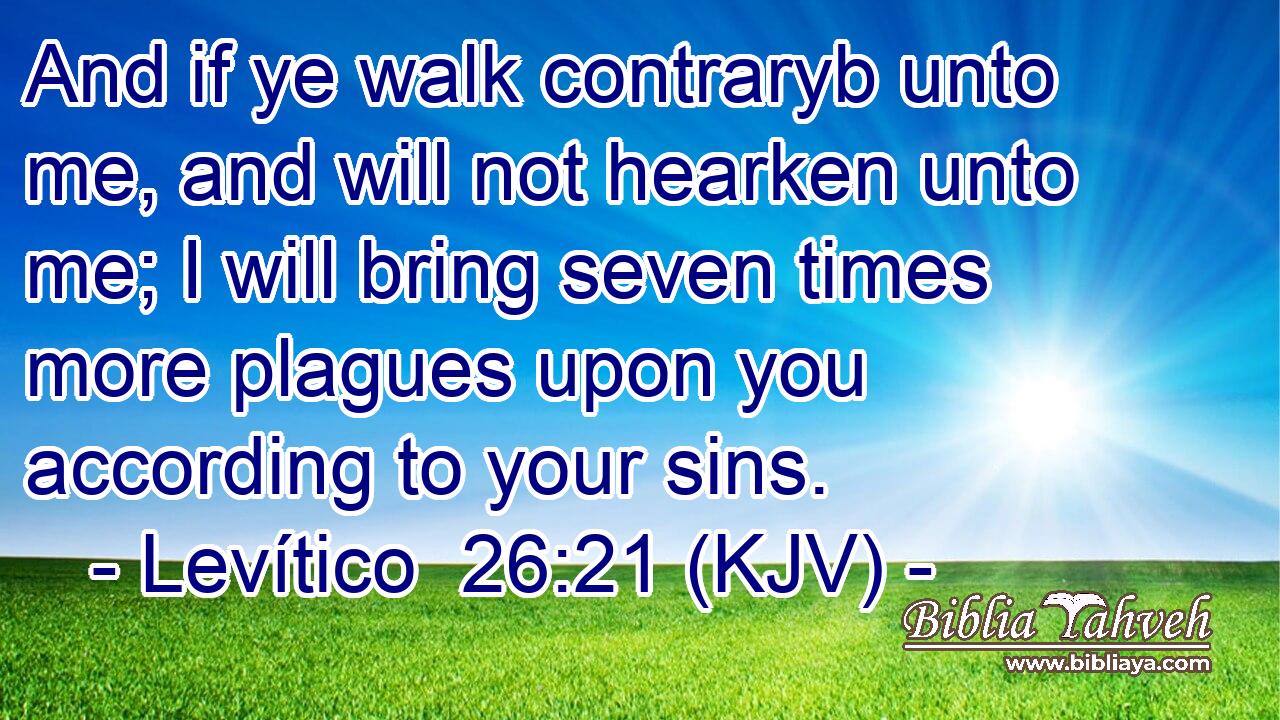 And if ye walk contraryb unto me, and will not hearken unto me; I will bring seven times more plagues upon you according to your sins.
