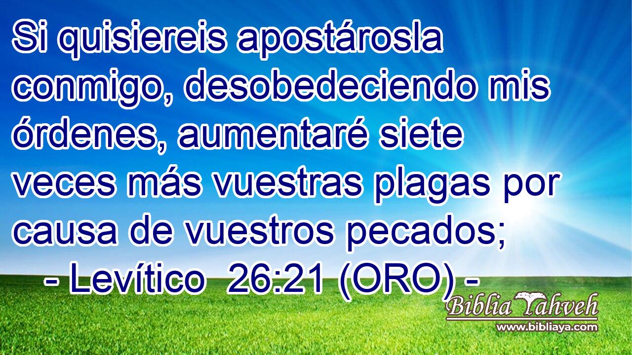 Si quisiereis apostárosla conmigo, desobedeciendo mis órdenes, aumentaré siete veces más vuestras plagas por causa de vuestros pecados; 