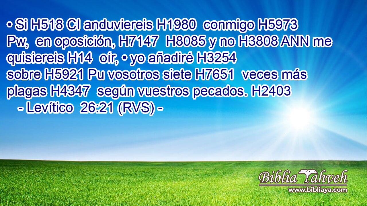 • Si H518 CI anduviereis H1980  conmigo H5973 Pw,  en oposición, H7147  H8085 y no H3808 ANN me quisiereis H14  oír, • yo añadiré H3254  sobre H5921 Pu vosotros siete H7651  veces más plagas H4347  según vuestros pecados. H2403  