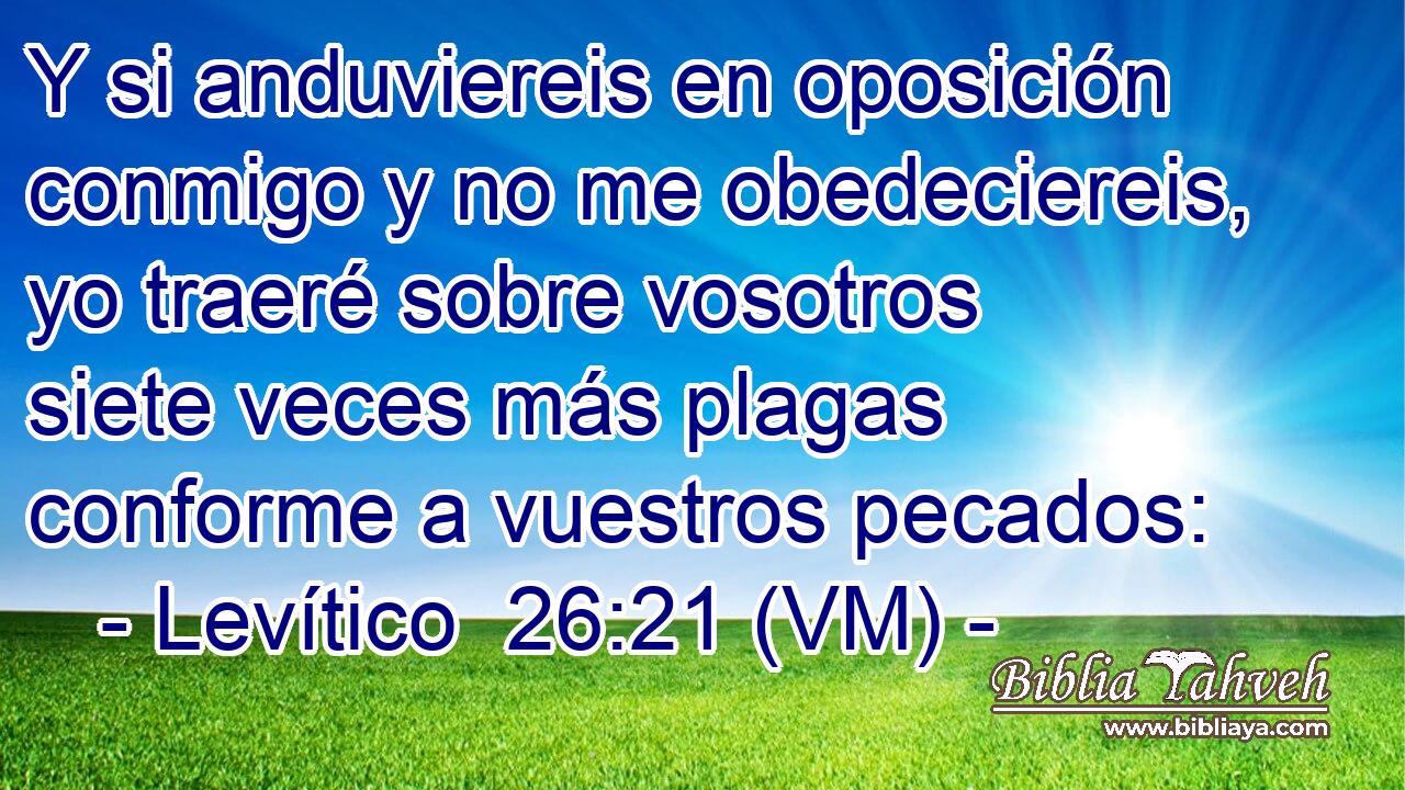  Y si anduviereis en oposición conmigo y no me obedeciereis, yo traeré sobre vosotros siete veces más plagas conforme a vuestros pecados: 
