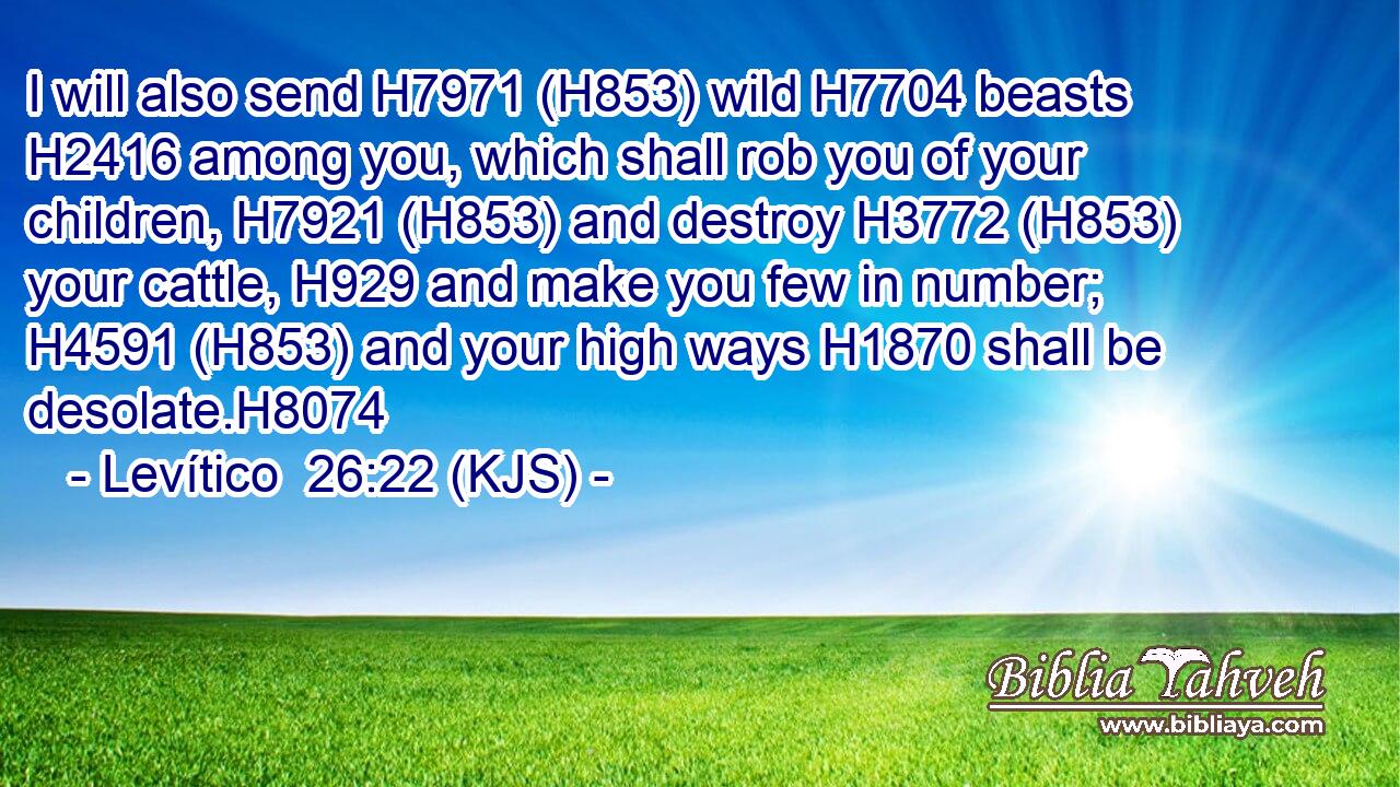 I will also send H7971 (H853) wild H7704 beasts H2416 among you, which shall rob you of your children, H7921 (H853) and destroy H3772 (H853) your cattle, H929 and make you few in number; H4591 (H853) and your high ways H1870 shall be desolate.H8074