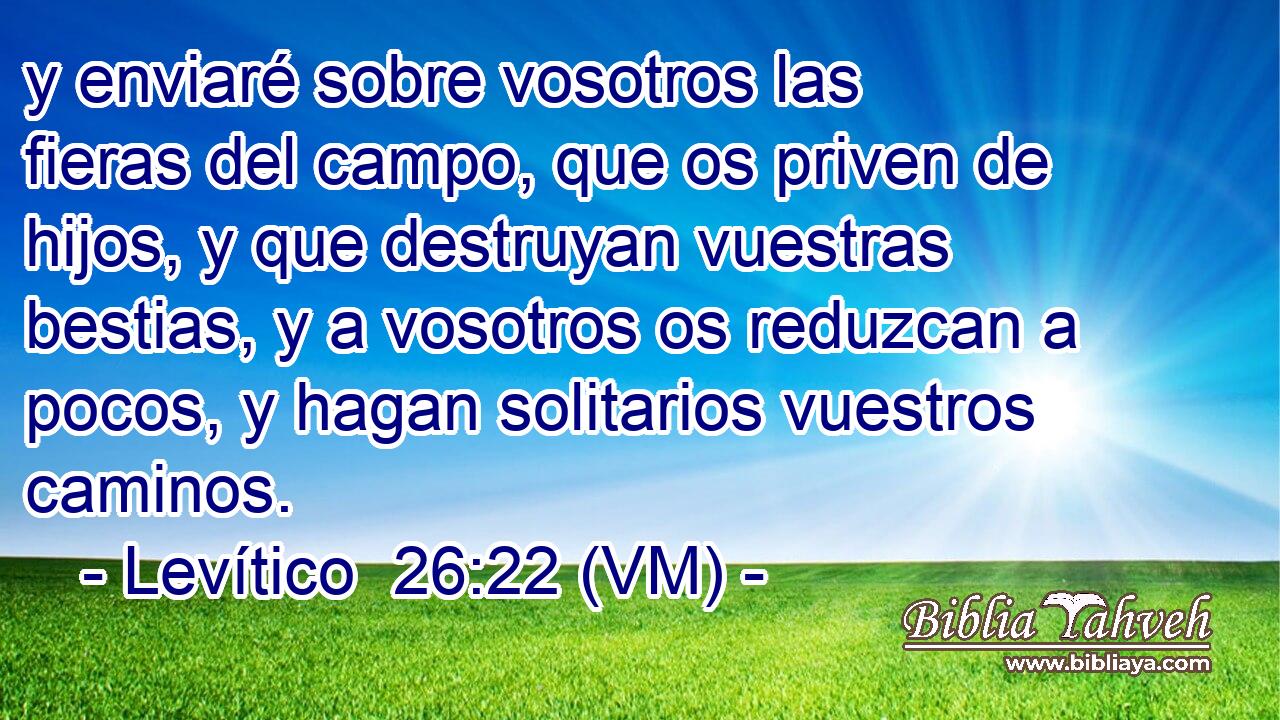  y enviaré sobre vosotros las fieras del campo, que os priven de hijos, y que destruyan vuestras bestias, y a vosotros os reduzcan a pocos, y hagan solitarios vuestros caminos. 